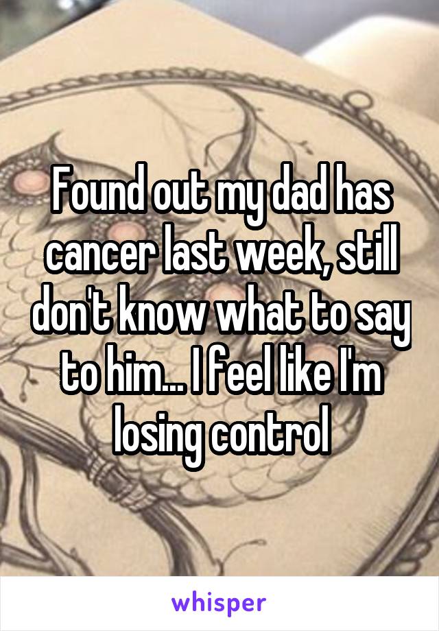 Found out my dad has cancer last week, still don't know what to say to him... I feel like I'm losing control