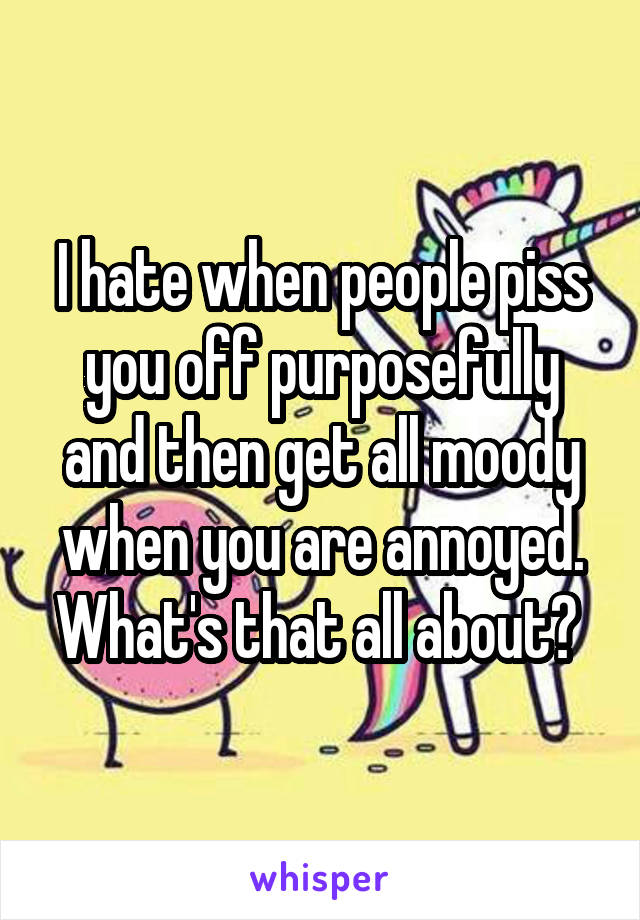 I hate when people piss you off purposefully and then get all moody when you are annoyed. What's that all about? 