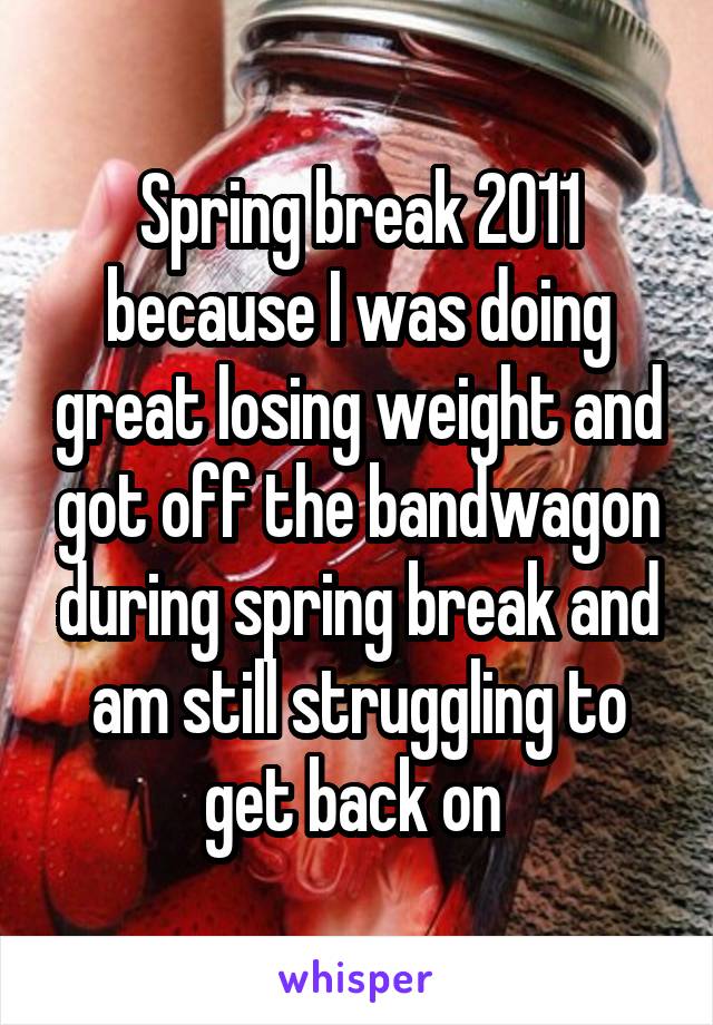 Spring break 2011 because I was doing great losing weight and got off the bandwagon during spring break and am still struggling to get back on 