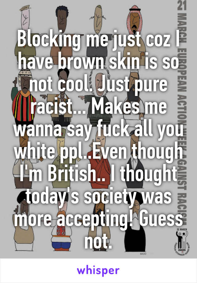 Blocking me just coz I have brown skin is so not cool. Just pure racist... Makes me wanna say fuck all you white ppl..Even though I'm British.. I thought today's society was more accepting! Guess not.