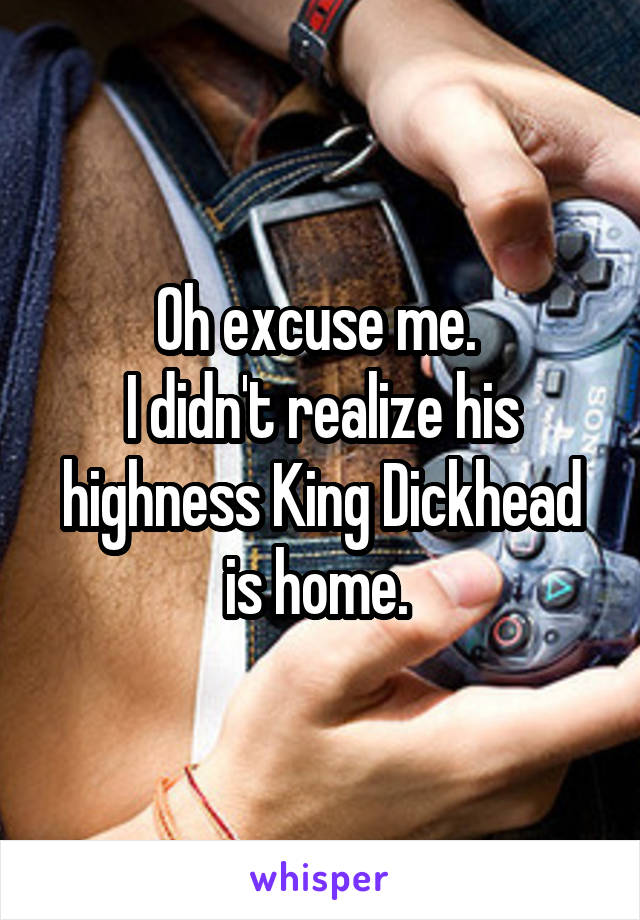 Oh excuse me. 
I didn't realize his highness King Dickhead is home. 