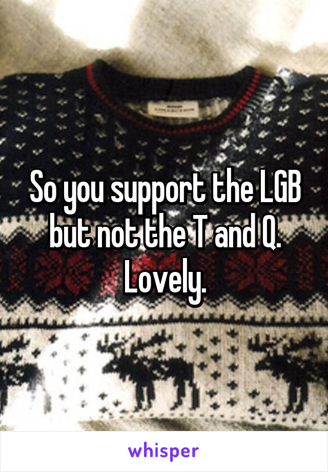 So you support the LGB but not the T and Q. Lovely.