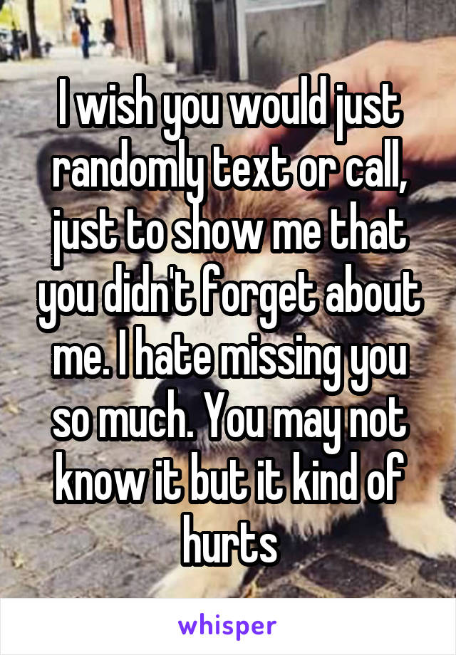 I wish you would just randomly text or call, just to show me that you didn't forget about me. I hate missing you so much. You may not know it but it kind of hurts