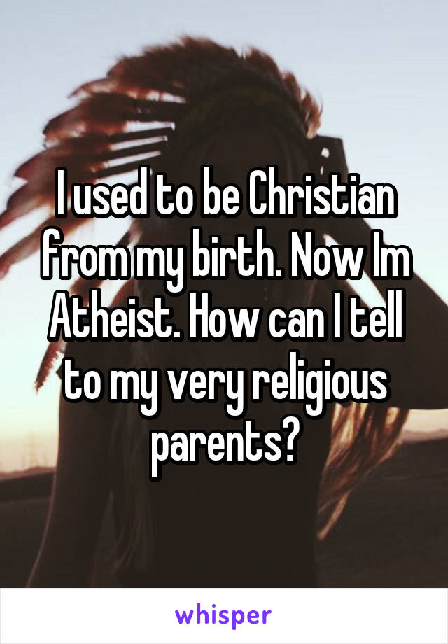 I used to be Christian from my birth. Now Im Atheist. How can I tell to my very religious parents?