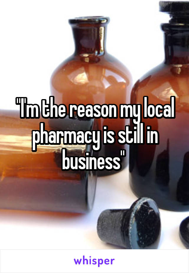 "I'm the reason my local pharmacy is still in business" 