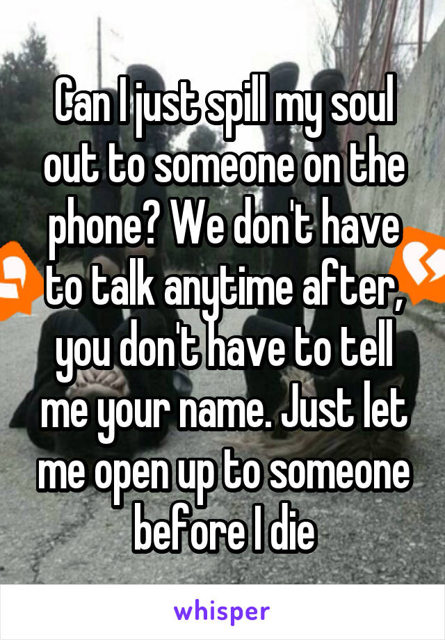 Can I just spill my soul out to someone on the phone? We don't have to talk anytime after, you don't have to tell me your name. Just let me open up to someone before I die