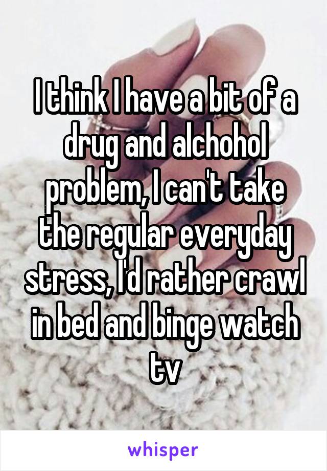 I think I have a bit of a drug and alchohol problem, I can't take the regular everyday stress, I'd rather crawl in bed and binge watch tv