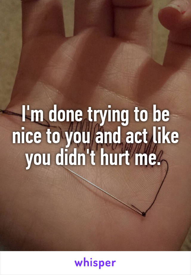 I'm done trying to be nice to you and act like you didn't hurt me. 