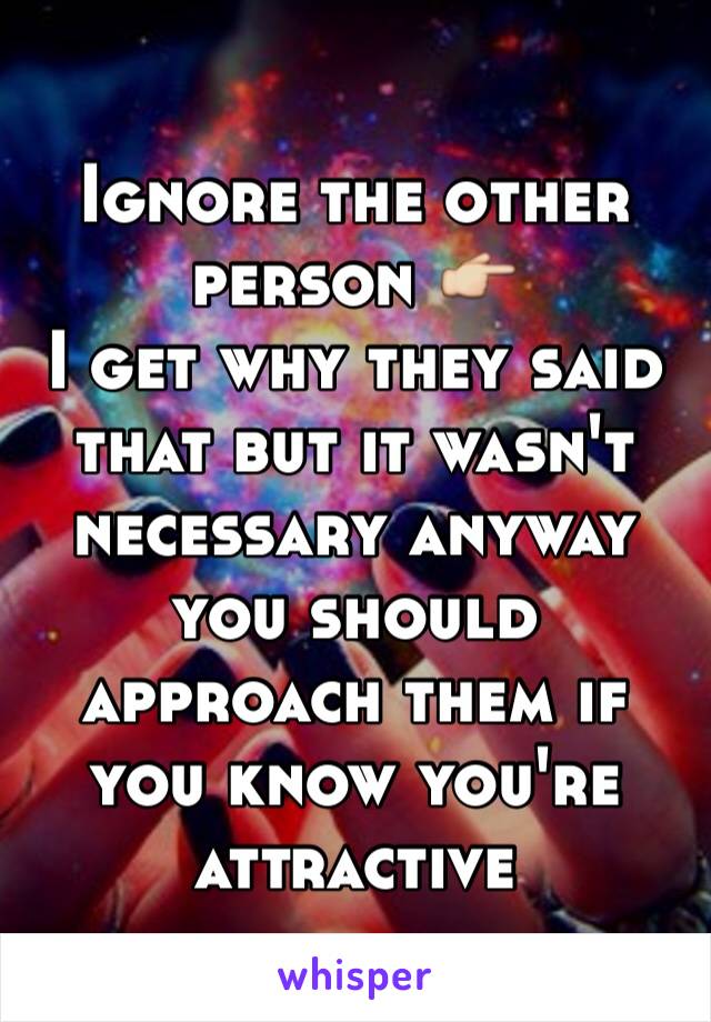 Ignore the other person 👉
I get why they said that but it wasn't necessary anyway you should approach them if you know you're attractive