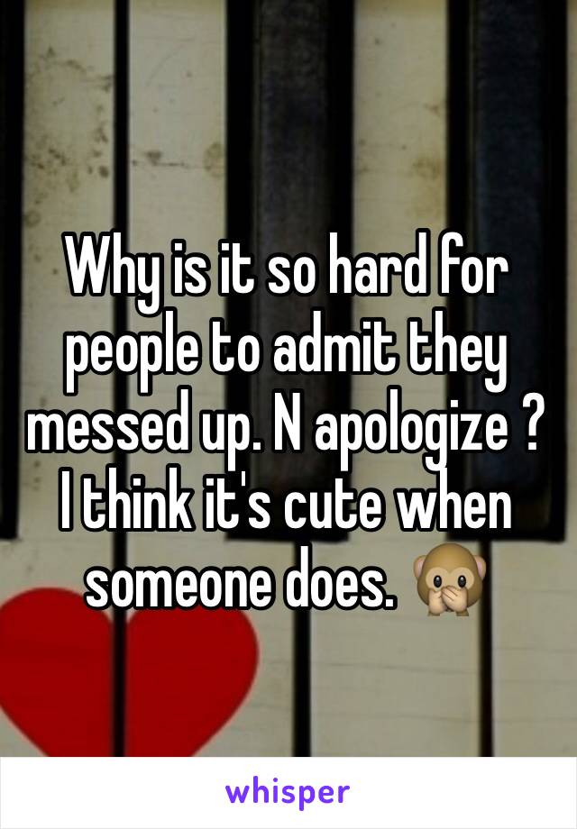 Why is it so hard for people to admit they messed up. N apologize ? I think it's cute when someone does. 🙊