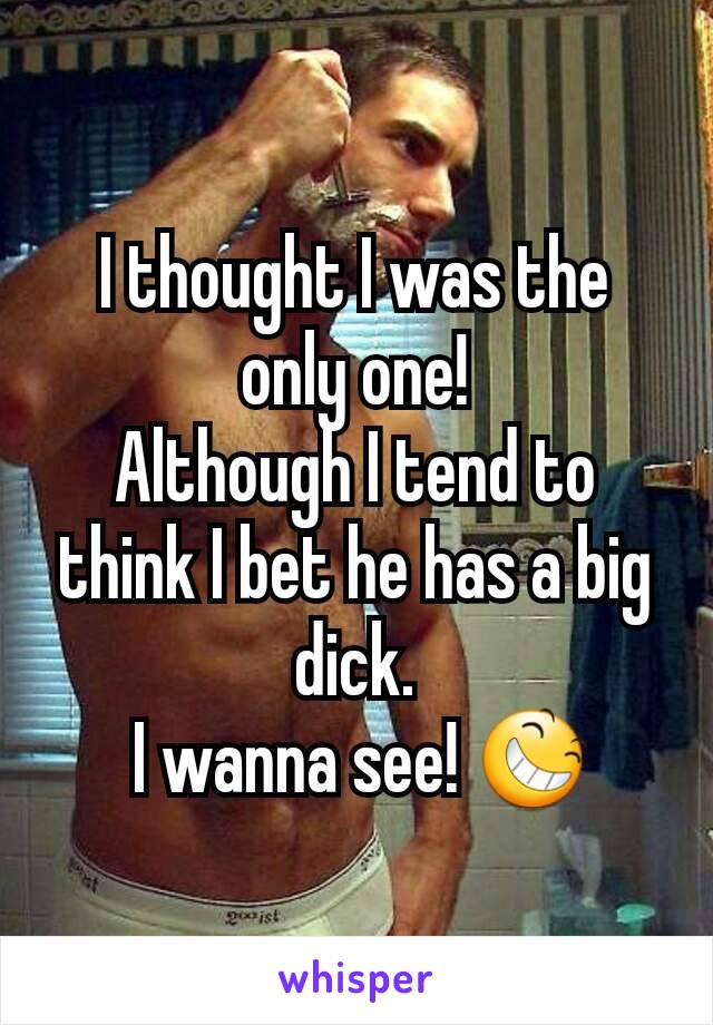 I thought I was the only one!
Although I tend to think I bet he has a big dick.
 I wanna see! 😆