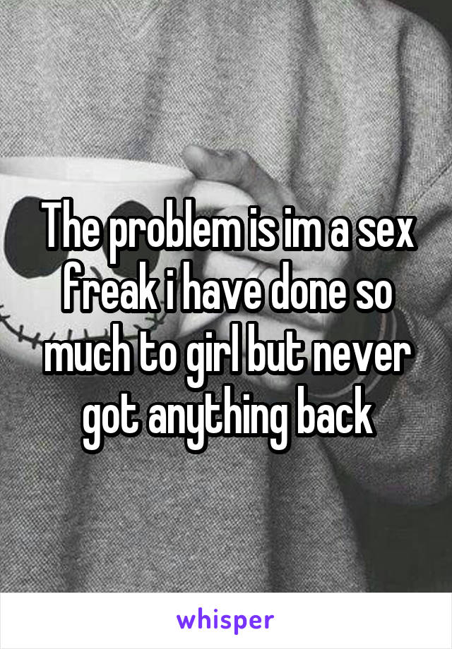 The problem is im a sex freak i have done so much to girl but never got anything back