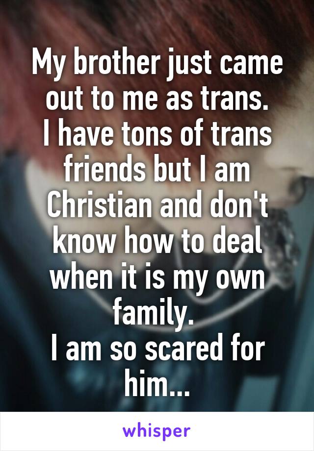 My brother just came out to me as trans.
I have tons of trans friends but I am Christian and don't know how to deal when it is my own family. 
I am so scared for him...