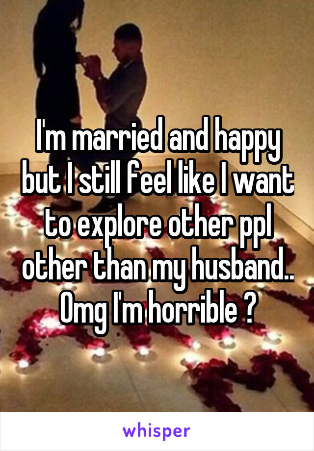 I'm married and happy but I still feel like I want to explore other ppl other than my husband.. Omg I'm horrible 😖