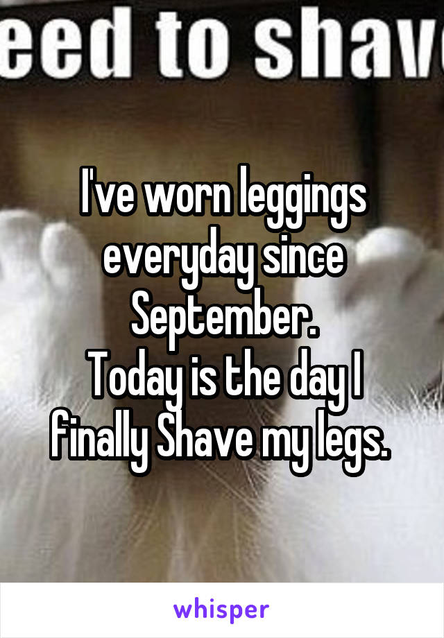 I've worn leggings everyday since September.
Today is the day I finally Shave my legs. 