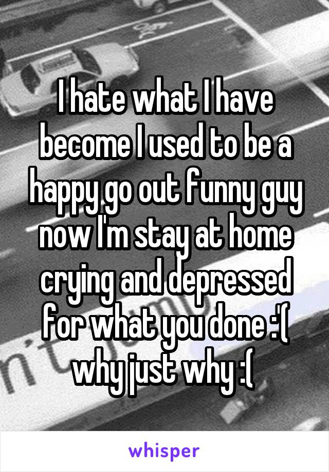 I hate what I have become I used to be a happy go out funny guy now I'm stay at home crying and depressed for what you done :'( why just why :( 