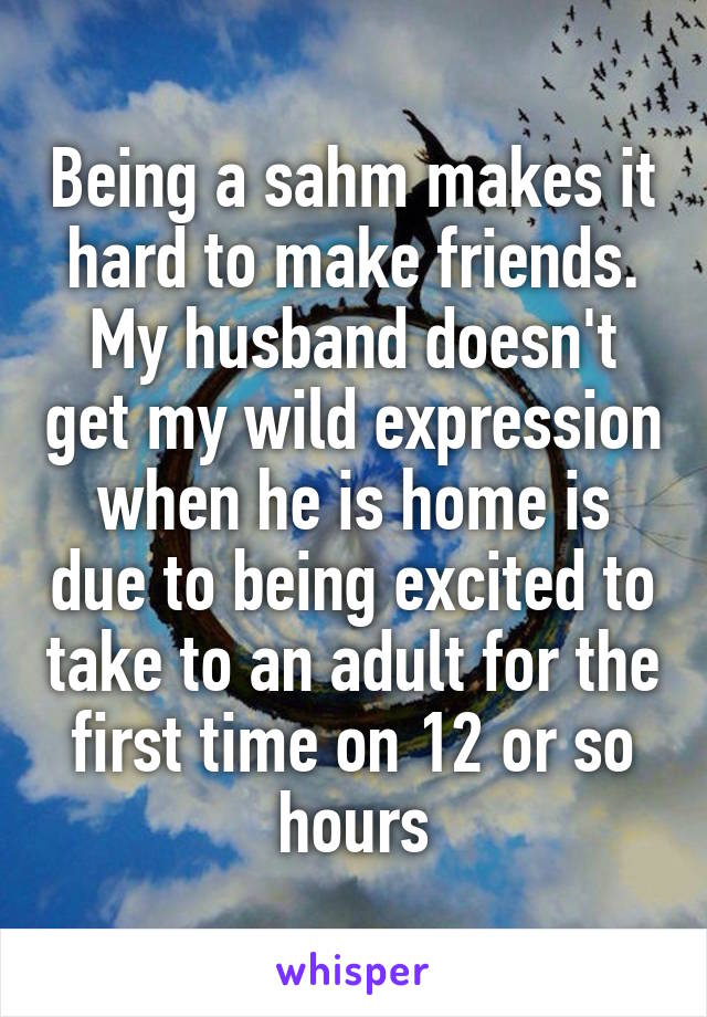 Being a sahm makes it hard to make friends. My husband doesn't get my wild expression when he is home is due to being excited to take to an adult for the first time on 12 or so hours