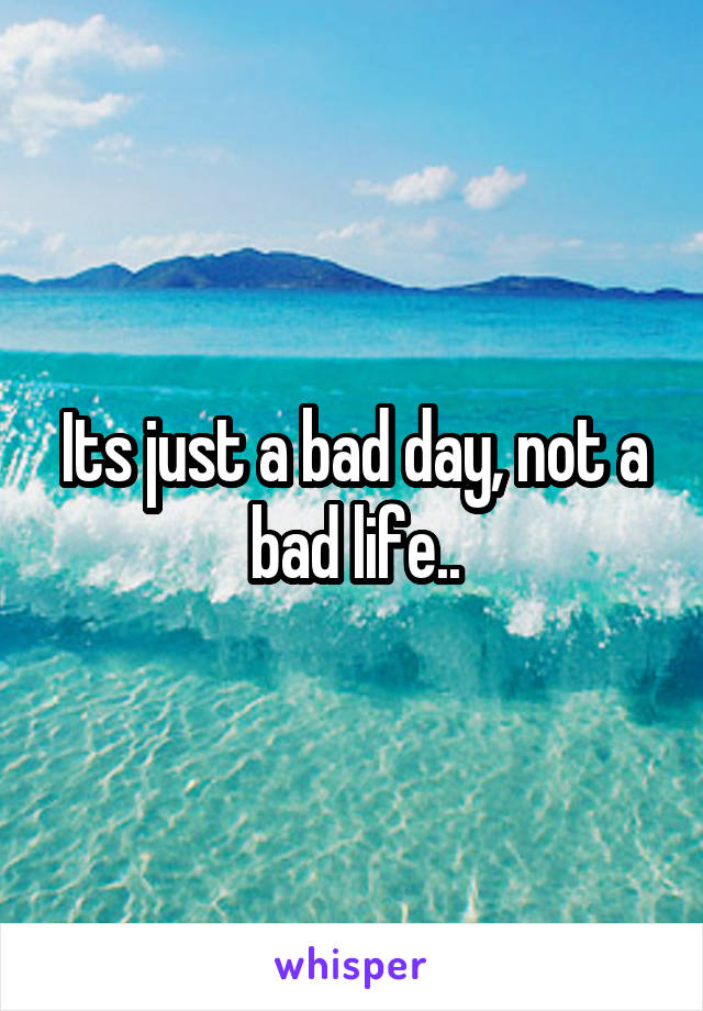 Its just a bad day, not a bad life..