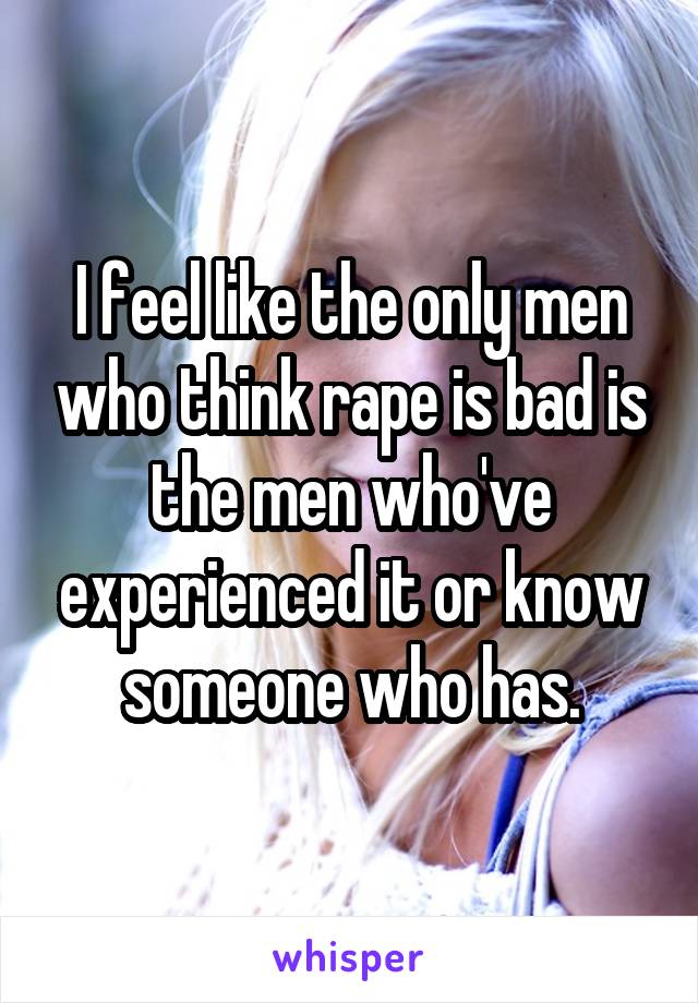 I feel like the only men who think rape is bad is the men who've experienced it or know someone who has.