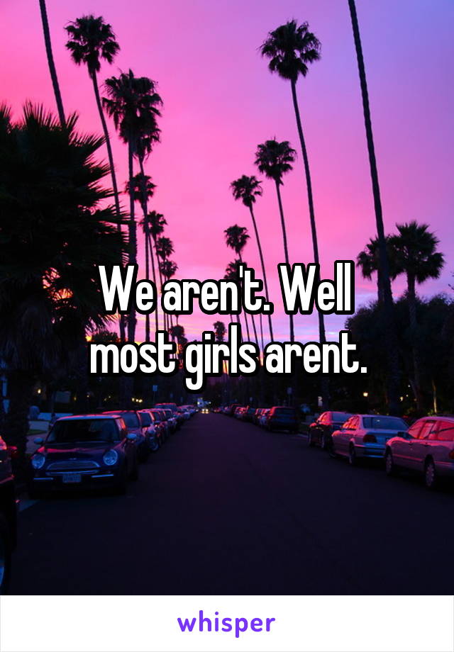 We aren't. Well 
most girls arent.