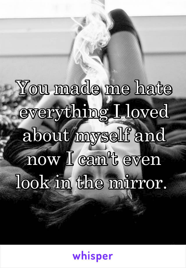 You made me hate everything I loved about myself and now I can't even look in the mirror. 