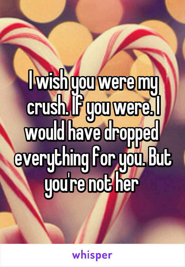 I wish you were my crush. If you were. I would have dropped  everything for you. But you're not her 