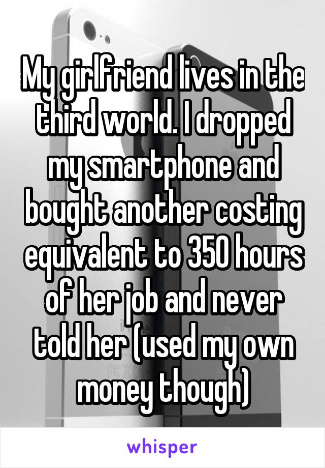 My girlfriend lives in the third world. I dropped my smartphone and bought another costing equivalent to 350 hours of her job and never told her (used my own money though)