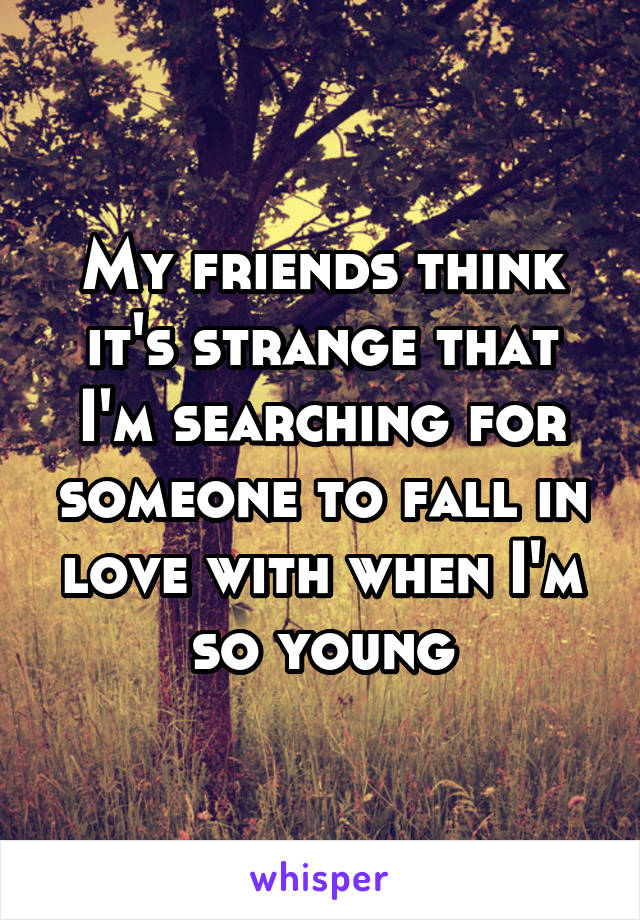 My friends think it's strange that I'm searching for someone to fall in love with when I'm so young