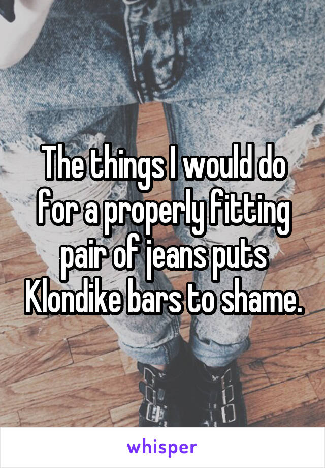 The things I would do for a properly fitting pair of jeans puts Klondike bars to shame.