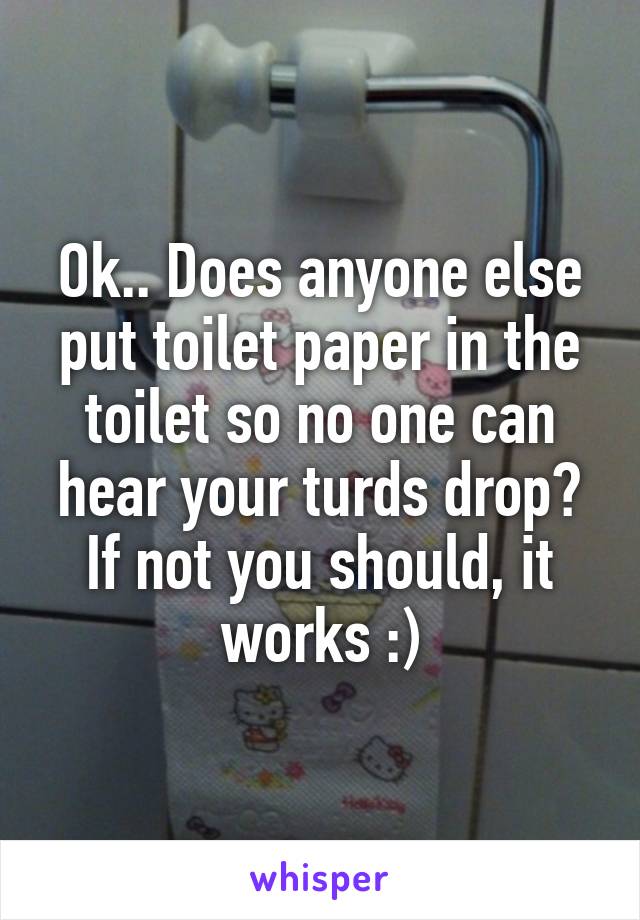 Ok.. Does anyone else put toilet paper in the toilet so no one can hear your turds drop? If not you should, it works :)