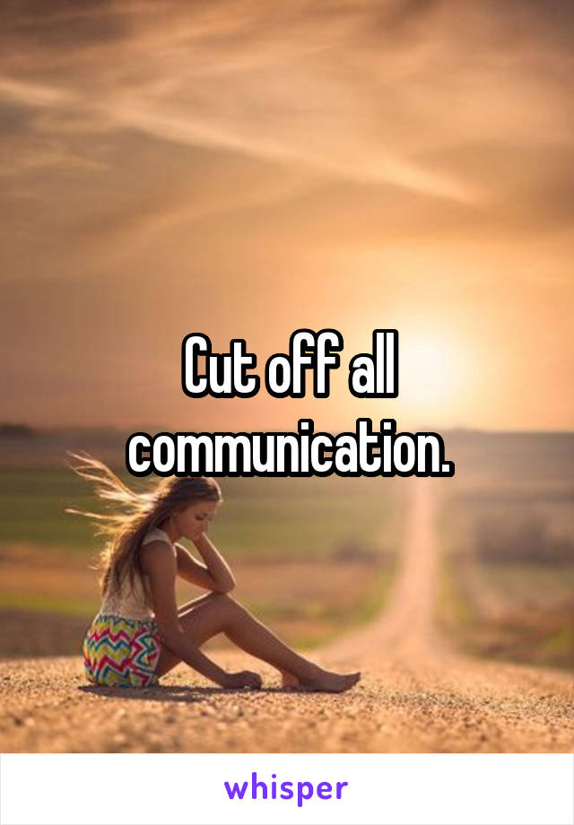 Cut off all communication.