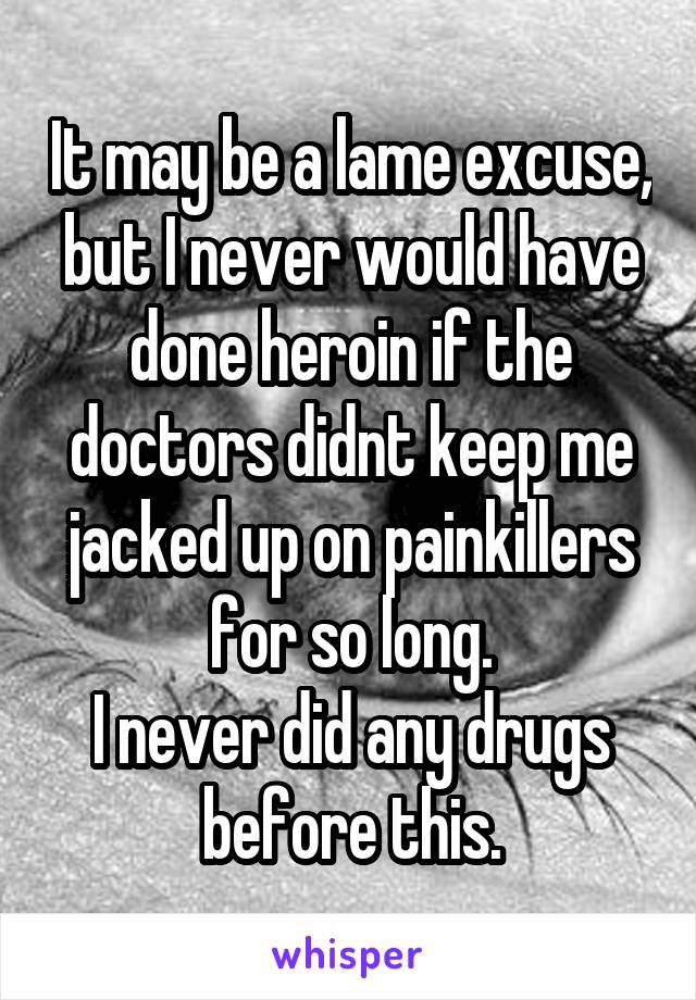 It may be a lame excuse, but I never would have done heroin if the doctors didnt keep me jacked up on painkillers for so long.
I never did any drugs before this.