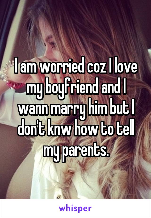 I am worried coz I love my boyfriend and I wann marry him but I don't knw how to tell my parents.