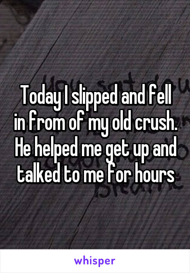 Today I slipped and fell in from of my old crush. He helped me get up and talked to me for hours