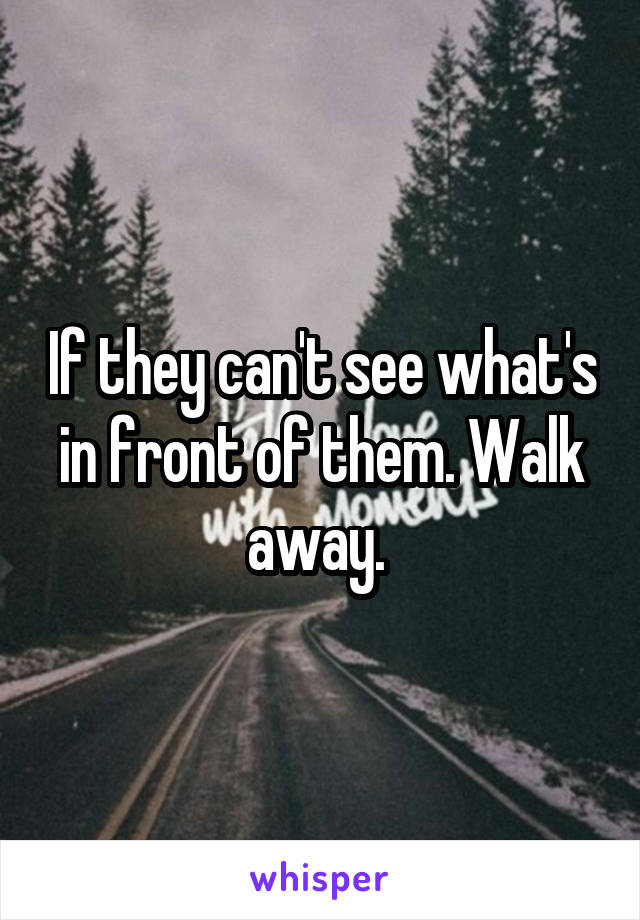 If they can't see what's in front of them. Walk away. 