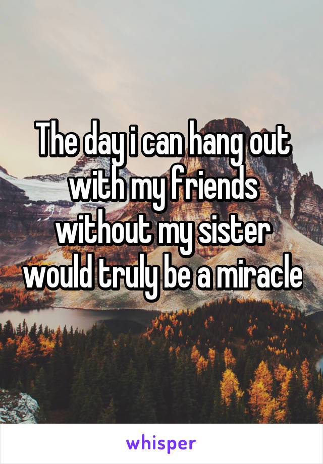 The day i can hang out with my friends without my sister would truly be a miracle 