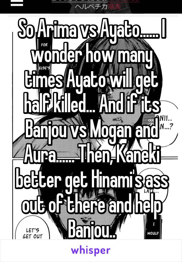 So Arima vs Ayato...... I wonder how many times Ayato will get half killed... And if its Banjou vs Mogan and Aura...... Then, Kaneki better get Hinami's ass out of there and help Banjou..