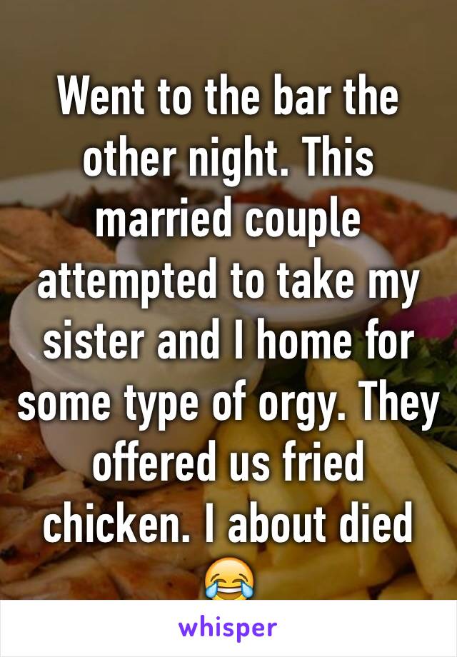 Went to the bar the other night. This married couple attempted to take my sister and I home for some type of orgy. They offered us fried chicken. I about died 😂