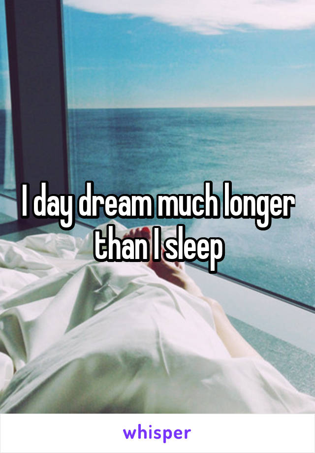 I day dream much longer than I sleep