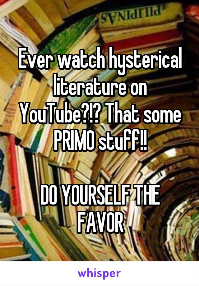 Ever watch hysterical literature on YouTube?!? That some PRIMO stuff!!

DO YOURSELF THE FAVOR