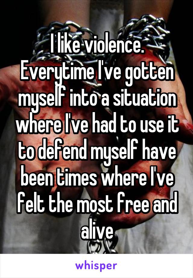 I like violence. Everytime I've gotten myself into a situation where I've had to use it to defend myself have been times where I've felt the most free and alive