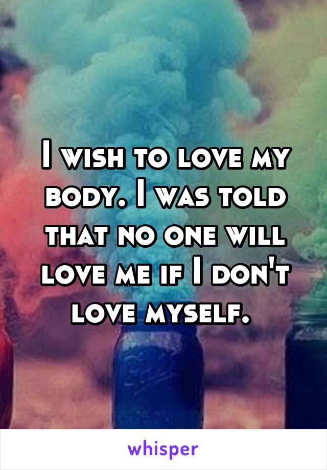 I wish to love my body. I was told that no one will love me if I don't love myself. 