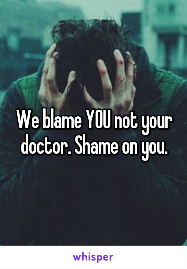 We blame YOU not your doctor. Shame on you.