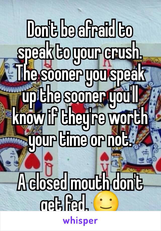 Don't be afraid to speak to your crush. The sooner you speak up the sooner you'll know if they're worth your time or not.

A closed mouth don't get fed. ☺