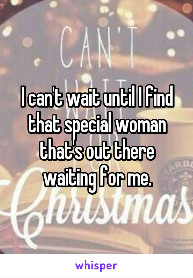 I can't wait until I find that special woman that's out there waiting for me.