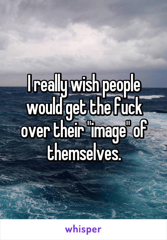 I really wish people would get the fuck over their "image" of themselves.