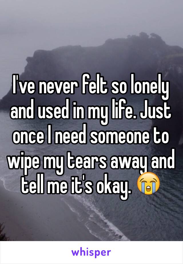 I've never felt so lonely and used in my life. Just once I need someone to wipe my tears away and tell me it's okay. 😭