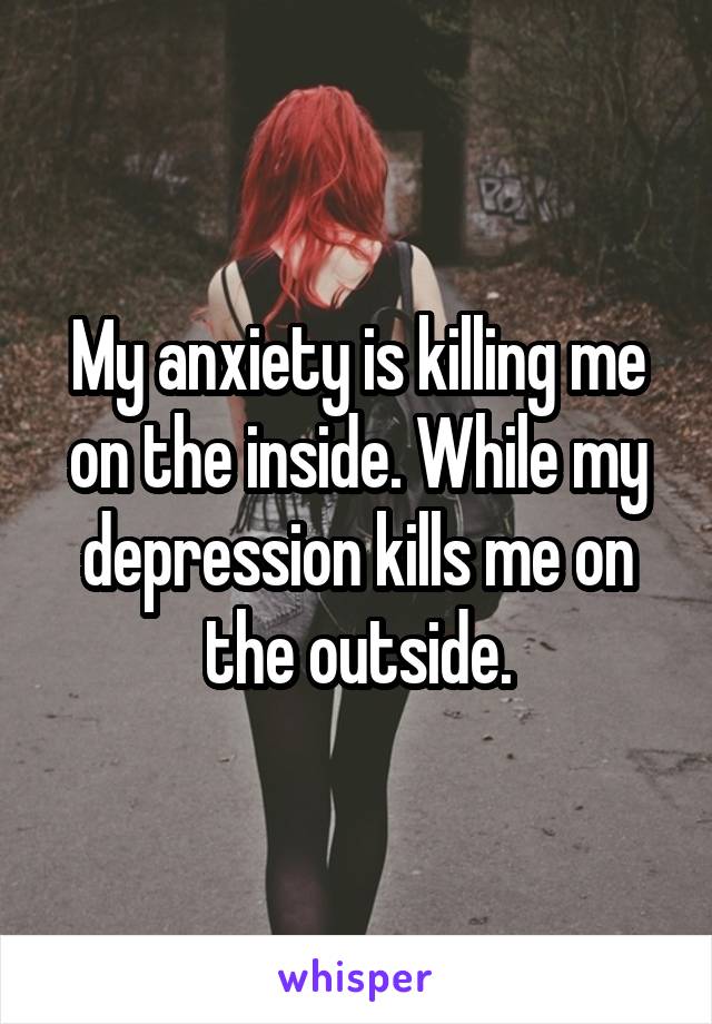 My anxiety is killing me on the inside. While my depression kills me on the outside.