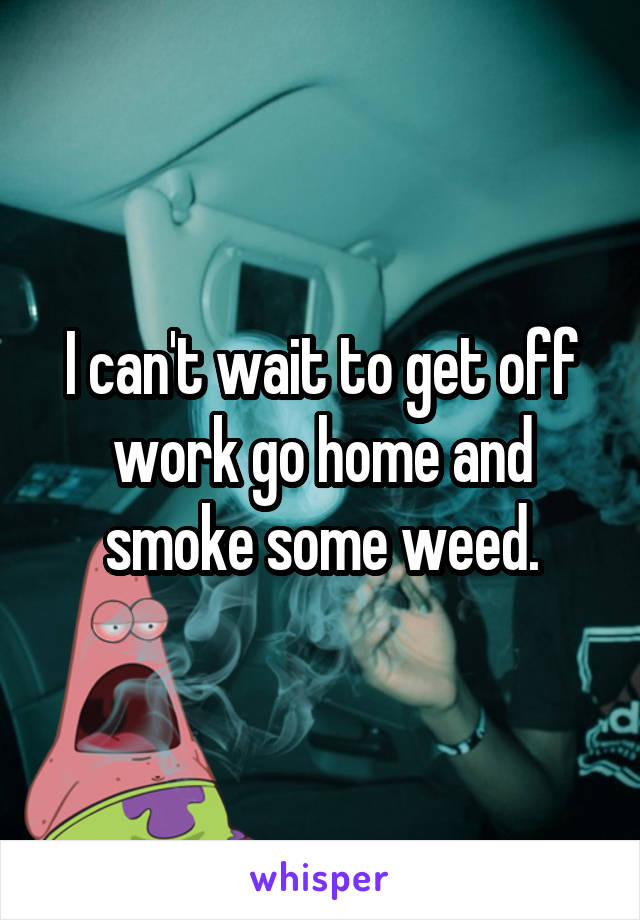 I can't wait to get off work go home and smoke some weed.