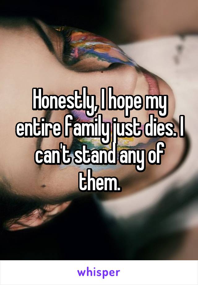 Honestly, I hope my entire family just dies. I can't stand any of them.